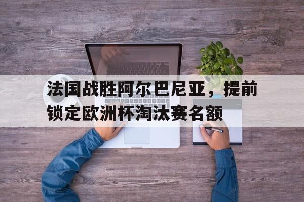 法国战胜阿尔巴尼亚，提前锁定欧洲杯淘汰赛名额